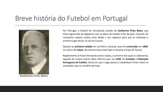 Breve história do Futebol em Portugal
Por Portugal, o futebol foi introduzido através de Guilherme Pinto Basto, que
tinha regressado da Inglaterra com as ideias do futebol à flor da pele. Contudo, foi
necessário esperar quatro anos desde o seu regresso para que se realizasse o
primeiro jogo oficial, na vila de Cascais.
Quanto ao primeiro estádio em território nacional, esse foi construído em 1893,
no centro de Lisboa. No mesmo local onde hoje se localiza a Praça de Touros.
Rapidamente se foram formando vários clubes, o primeiro dos quais o Lisbonense,
seguido de muitos outros. Mais informo que, em 1926, foi fundada a Federação
Portuguesa de Futebol, altura em que o jogo passou a estabelecer fortes raízes na
sociedade, que se mantêm até hoje.
 