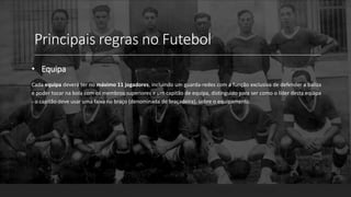 Principais regras no Futebol
• Equipa
Cada equipa deverá ter no máximo 11 jogadores, incluindo um guarda-redes com a função exclusiva de defender a baliza
e poder tocar na bola com os membros superiores e um capitão de equipa, distinguido para ser como o líder desta equipa
- o capitão deve usar uma faixa no braço (denominada de braçadeira), sobre o equipamento.
 