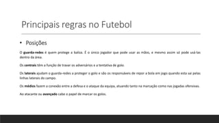 Principais regras no Futebol
• Posições
O guarda-redes é quem protege a baliza. É o único jogador que pode usar as mãos, e mesmo assim só pode usá-las
dentro da área.
Os centrais têm a função de travar os adversários e a tentativa de golo.
Os laterais ajudam o guarda-redes a proteger o golo e são os responsáveis de repor a bola em jogo quando esta sai pelas
linhas laterais do campo.
Os médios fazem a conexão entre a defesa e o ataque da equipa, atuando tanto na marcação como nas jogadas ofensivas.
Ao atacante ou avançado cabe o papel de marcar os golos.
 