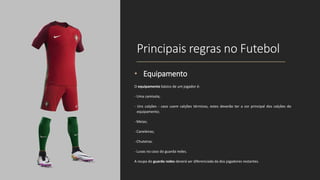 Principais regras no Futebol
• Equipamento
O equipamento básico de um jogador é:
- Uma camisola;
- Uns calções - caso usem calções térmicos, estes deverão ter a cor principal dos calções do
equipamento;
- Meias;
- Caneleiras;
- Chuteiras.
- Luvas no caso do guarda redes.
A roupa do guarda redes deverá ser diferenciada da dos jogadores restantes.
 