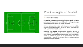 Principais regras no Futebol
 Campo de Futebol
O campo de futebol deve ser retangular e está divido por duas
partes através de uma linha central. Durante a realização do jogo,
bola deve ser jogada dentro dos limites do campo.
Na linha central, existe uma circunferência com um raio de 9,15
m, tendo a mesma uma marca circular no centro, onde deve ser
dado o pontapé de início do jogo.
Quanto às suas medidas, o comprimento mínimo é de 90 m e
máximo de 120 m, já a largura deverá ser de 45 m no mínimo e 90
m no máximo. Deverá ainda ser pavimentado com relva natural,
porém há também a opção de ser pavimentado com relva
sintética (dado o custo de manutenção, que nem todas as equipas
têm a oportunidade de pagar).
 