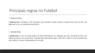 Principais regras no Futebol
 Pequena Área
A pequena área é retangular e tem dimensões mais reduzidas, estando inserida na grande área. Esta zona tem uma
largura de 5,5 m e um comprimento de 18,32 m.
 Grande Área
A grande área é a zona do campo próxima da baliza delimitada por um retângulo, que tem a dimensão de 16,5 m de
largura por 40,32 m de comprimento. O guarda-redes pode apenas jogar a bola com as mãos na zona da grande área,
caso contrário, o mesmo é repreendido com uma falta.
 
