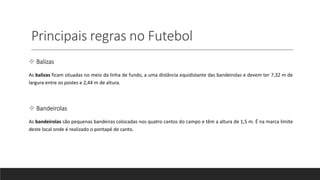 Principais regras no Futebol
 Balizas
As balizas ficam situadas no meio da linha de fundo, a uma distância equidistante das bandeirolas e devem ter 7,32 m de
largura entre os postes e 2,44 m de altura.
 Bandeirolas
As bandeirolas são pequenas bandeiras colocadas nos quatro cantos do campo e têm a altura de 1,5 m. É na marca limite
deste local onde é realizado o pontapé de canto.
 