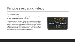 Principais regras no Futebol
 Duração do Jogo
Cada jogo de futebol tem a duração de 90 minutos, divididos
em duas partes de 45 minutos, cada uma.
O árbitro enquanto contador oficial do tempo decorrido, pode
descontar no fim de cada parte do jogo os minutos perdidos
devido a substituições de jogadores, ou a lesões que tenham
exigido atendimento médico ou ainda a outro tipo de paragens.
O tempo descontado deve corresponder o mais precisamente
possível ao tempo perdido durante as paragens.
 