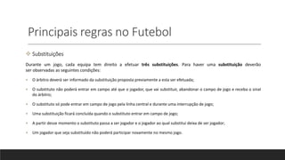 Principais regras no Futebol
 Substituições
Durante um jogo, cada equipa tem direito a efetuar três substituições. Para haver uma substituição deverão
ser observadas as seguintes condições:
• O árbitro deverá ser informado da substituição proposta previamente a esta ser efetuada;
• O substituto não poderá entrar em campo até que o jogador, que vai substituir, abandonar o campo de jogo e receba o sinal
do árbitro;
• O substituto só pode entrar em campo de jogo pela linha central e durante uma interrupção de jogo;
• Uma substituição ficará concluída quando o substituto entrar em campo de jogo;
• A partir desse momento o substituto passa a ser jogador e o jogador ao qual substitui deixa de ser jogador;
• Um jogador que seja substituído não poderá participar novamente no mesmo jogo.
 