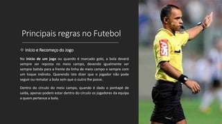 Principais regras no Futebol
 Início e Recomeço do Jogo
No início de um jogo ou quando é marcado golo, a bola deverá
sempre ser reposta no meio campo, devendo igualmente ser
sempre batida para a frente da linha de meio campo e sempre com
um toque indireto. Querendo isto dizer que o jogador não pode
seguir ou rematar a bola sem que o outro lhe passe.
Dentro do círculo do meio campo, quando é dado o pontapé de
saída, apenas podem estar dentro do círculo os jogadores da equipa
a quem pertence a bola.
 