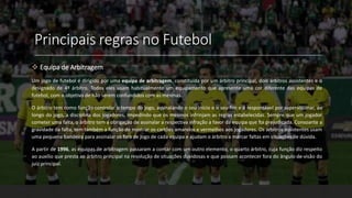 Principais regras no Futebol
 Equipa de Arbitragem
Um jogo de futebol é dirigido por uma equipa de arbitragem, constituída por um árbitro principal, dois árbitros assistentes e o
designado de 4º árbitro. Todos eles usam habitualmente um equipamento que apresente uma cor diferente das equipas de
futebol, com o objetivo de não serem confundidos com as mesmas.
O árbitro tem como função controlar o tempo do jogo, assinalando o seu início e o seu fim e é responsável por supervisionar, ao
longo do jogo, a disciplina dos jogadores, impedindo que os mesmos infrinjam as regras estabelecidas. Sempre que um jogador
cometer uma falta, o árbitro tem a obrigação de assinalar a respectiva infração a favor da equipa que foi prejudicada. Consoante a
gravidade da falta, tem também a função de mostrar os cartões amarelos e vermelhos aos jogadores. Os árbitros assistentes usam
uma pequena bandeira para assinalar os fora de jogo de cada equipa e ajudam o árbitro a marcar faltas em situações de dúvida.
A partir de 1996, as equipas de arbitragem passaram a contar com um outro elemento, o quarto árbitro, cuja função diz respeito
ao auxílio que presta ao árbitro principal na resolução de situações duvidosas e que possam acontecer fora do ângulo de visão do
juiz principal.
 