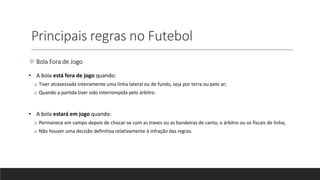 Principais regras no Futebol
 Bola Fora de Jogo
• A bola está fora de jogo quando:
o Tiver atravessada inteiramente uma linha lateral ou de fundo, seja por terra ou pelo ar;
o Quando a partida tiver sido interrompida pelo árbitro.
• A bola estará em jogo quando:
o Permanece em campo depois de chocar-se com as traves ou as bandeiras de canto, o árbitro ou os fiscais de linha;
o Não houver uma decisão definitiva relativamente à infração das regras.
 