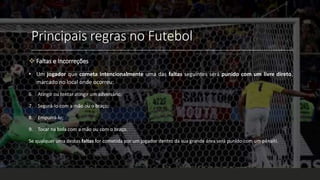 Principais regras no Futebol
 Faltas e Incorreções
• Um jogador que cometa intencionalmente uma das faltas seguintes será punido com um livre direto,
marcado no local onde ocorreu:
6. Atingir ou tentar atingir um adversário;
7. Segurá-lo com a mão ou o braço;
8. Empurrá-lo;
9. Tocar na bola com a mão ou com o braço.
Se qualquer uma destas faltas for cometida por um jogador dentro da sua grande área será punido com um pênalti.
 