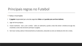 Principais regras no Futebol
 Faltas e Incorreções
• O jogador responsável por uma das seguintes faltas será punido com um livre indireto:
1. Jogar de forma perigosa;
2. Investir lealmente - isto é, com o ombro - sobre um adversário, quando a bola não estiver à distância de jogo dos
envolvidos e estes não tencionam participar na jogada;
3. Sem tocar na bola, obstruir intencionalmente um adversário, colocando-se como um obstáculo entre ele e a bola;
 