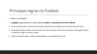 Principais regras no Futebol
 Faltas e Incorreções
• O jogador responsável por uma das seguintes faltas será punido com um livre indireto:
4. Atacar o guarda-redes, a menos que ele detenha a bola, obstruir um adversário ou esteja fora da grande área;
5. Sendo guarda-redes, dar mais do que 4 passos com a bola nas mãos, tocá-la antes de qualquer outro jogador após tê-
la colocado em jogo, ou atrasar a partida;
6. Ainda sendo guarda-redes, receber a bola atrasada por um companheiro com o pé.
 