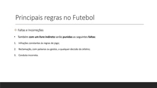 Principais regras no Futebol
 Faltas e Incorreções
• Também com um livre indireto serão punidas as seguintes faltas:
1. Infrações constantes às regras de jogo;
2. Reclamação, com palavras ou gestos, a qualquer decisão do árbitro;
3. Conduta incorreta.
 