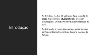 Introdução
No âmbito do módulo 13 - Atividade física contexto de
saúde da disciplina de Educação Física o professor
a realização de um trabalho individual para reposição de
aulas.
Neste trabalho pretendo desenvolver e alargar os meus
conhecimentos relativamente ao desporto chamado de
Futebol.
 