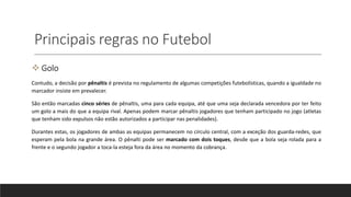 Principais regras no Futebol
 Golo
Contudo, a decisão por pênaltis é prevista no regulamento de algumas competições futebolísticas, quando a igualdade no
marcador insiste em prevalecer.
São então marcadas cinco séries de pênaltis, uma para cada equipa, até que uma seja declarada vencedora por ter feito
um golo a mais do que a equipa rival. Apenas podem marcar pênaltis jogadores que tenham participado no jogo (atletas
que tenham sido expulsos não estão autorizados a participar nas penalidades).
Durantes estas, os jogadores de ambas as equipas permanecem no círculo central, com a exceção dos guarda-redes, que
esperam pela bola na grande área. O pênalti pode ser marcado com dois toques, desde que a bola seja rolada para a
frente e o segundo jogador a toca-la esteja fora da área no momento da cobrança.
 