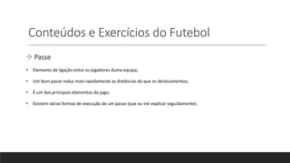 Conteúdos e Exercícios do Futebol
 Passe
• Elemento de ligação entre os jogadores duma equipa;
• Um bom passe reduz mais rapidamente as distâncias do que os deslocamentos;
• É um dos principais elementos do jogo;
• Existem várias formas de execução de um passe (que eu irei explicar seguidamente).
 