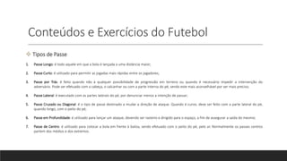 Conteúdos e Exercícios do Futebol
 Tipos de Passe
1. Passe Longo: é todo aquele em que a bola é lançada a uma distância maior;
2. Passe Curto: é utilizado para permitir as jogadas mais rápidas entre os jogadores;
3. Passe por Trás: é feito quando não à qualquer possibilidade de progressão em terreno ou quando é necessário impedir a intervenção do
adversário. Pode ser efetuado com a cabeça, o calcanhar ou com a parte interna do pé, sendo este mais aconselhável por ser mais preciso;
4. Passe Lateral: é executado com as partes laterais do pé, por denunciar menos a intenção de passar;
5. Passe Cruzado ou Diagonal: é o tipo de passe destinado a mudar a direção de ataque. Quando é curvo, deve ser feito com a parte lateral do pé,
quando longo, com o peito do pé;
6. Passe em Profundidade: é utilizado para lançar um ataque, devendo ser rasteiro e dirigido para o espaço, a fim de assegurar a saída do mesmo;
7. Passe de Centro: é utilizado para colocar a bola em frente à baliza, sendo efetuado com o peito do pé, pelo ar. Normalmente os passes centros
partem dos médios e dos extremos.
 