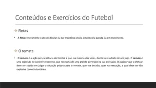 Conteúdos e Exercícios do Futebol
 Fintas
• A finta é meramente o ato de desviar ou dar trajetória à bola, estando ela parada ou em movimento.
 O remate
• O remate é a ação por excelência do futebol a que, na maioria das vezes, decide o resultado de um jogo. O remate é
uma explosão de carácter repentino, que necessita de uma grande perfeição na sua execução. O jogador que o efetuar
deve ser rápido em julgar a situação própria para o remate, quer na decisão, quer na execução, a qual deve ser tão
explosiva como instantânea.
 