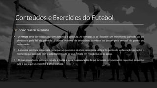 Conteúdos e Exercícios do Futebol
 Como realizar o remate
• O remate deve ser executado com potência e precisão. Ao rematar, o pé descreve um movimento parecido ao do
pêndulo e pela lei do pêndulo, o ponto máximo de velocidade acontece ao passar pela vertical do ponto de
sustentação.
• A máxima potência do remate consegue-se quando o pé ativo passa pela vertical do ponto de sustentação - o joelho -
momento que coincide com o adiantamento do pé que remata em relação ao pé de apoio.
• O mais importante para um remate à baliza é uma boa colocação do pé de apoio, o movimento repentino da perna
livre e que o pé se encontre à altura da bola.
 