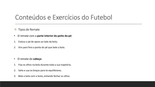 Conteúdos e Exercícios do Futebol
 Tipos de Remate
• O remate com a parte interior do peito do pé:
1. Coloca o pé de apoio ao lado da bola;
2. Vira para fora a ponta do pé que bate a bola.
• O remate de cabeça:
1. Fixa os olhos na bola durante toda a sua trajetória;
2. Salta e usa os braços para te equilibrares;
3. Bate a bola com a testa, evitando fechar os olhos.
 