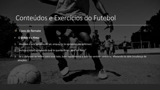 Conteúdos e Exercícios do Futebol
 Tipos de Remate
• O drible e a finta:
1. Mantém a bola próxima do pé, enquanto te aproximas do defensor;
2. Inclina o corpo, simulando que te queres dirigir para um lado;
3. Se o defensor se inclina para esse lado, bate rapidamente a bola no sentido contrário, afastando-te dele (mudança de
direção).
 