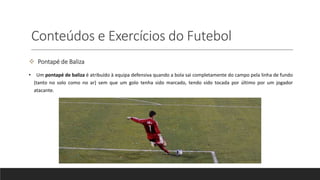 Conteúdos e Exercícios do Futebol
 Pontapé de Baliza
• Um pontapé de baliza é atribuído à equipa defensiva quando a bola sai completamente do campo pela linha de fundo
(tanto no solo como no ar) sem que um golo tenha sido marcado, tendo sido tocada por último por um jogador
atacante.
 