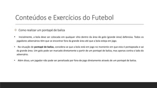 Conteúdos e Exercícios do Futebol
 Como realizar um pontapé de baliza
• Inicialmente, a bola deve ser colocada em qualquer sítio dentro da área de golo (grande área) defensiva. Todos os
jogadores adversários têm que se encontrar fora da grande área até que a bola esteja em jogo.
• Na situação de pontapé de baliza, considera-se que a bola está em jogo no momento em que esta é pontapeada e sai
da grande área. Um golo pode ser marcado diretamente a partir de um pontapé de baliza, mas apenas contra o lado do
adversário.
• Além disso, um jogador não pode ser penalizado por fora-de-jogo diretamente através de um pontapé de baliza.
 