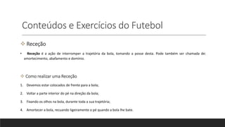 Conteúdos e Exercícios do Futebol
 Receção
• Receção é a ação de interromper a trajetória da bola, tomando a posse desta. Pode também ser chamada de:
amortecimento, abafamento e domínio.
 Como realizar uma Receção
1. Devemos estar colocados de frente para a bola;
2. Voltar a parte interior do pé na direção da bola;
3. Fixando os olhos na bola, durante toda a sua trajetória;
4. Amortecer a bola, recuando ligeiramente o pé quando a bola lhe bate.
 