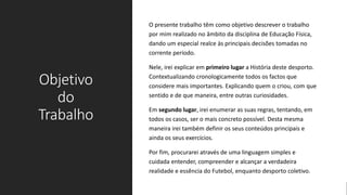Objetivo
do
Trabalho
O presente trabalho têm como objetivo descrever o trabalho
por mim realizado no âmbito da disciplina de Educação Física,
dando um especial realce às principais decisões tomadas no
corrente período.
Nele, irei explicar em primeiro lugar a História deste desporto.
Contextualizando cronologicamente todos os factos que
considere mais importantes. Explicando quem o criou, com que
sentido e de que maneira, entre outras curiosidades.
Em segundo lugar, irei enumerar as suas regras, tentando, em
todos os casos, ser o mais concreto possível. Desta mesma
maneira irei também definir os seus conteúdos principais e
ainda os seus exercícios.
Por fim, procurarei através de uma linguagem simples e
cuidada entender, compreender e alcançar a verdadeira
realidade e essência do Futebol, enquanto desporto coletivo.
 