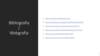 Bibliografia
/
Webgrafia
• https://www.planetadofutebol.com/
• https://pt.slideshare.net/RitaPereira2/futebol-29183639
• https://pt.slideshare.net/peke10/futebol-4297765
• https://prezi.com/plqine7fcgch/futebol-apresentacao/
• https://prezi.com/gxknasd3lwa0/futebol/
• https://prezi.com/vk-marycux0d/o-futebol/
 
