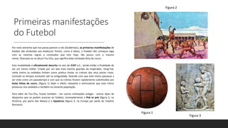 Primeiras manifestações
do Futebol
Por mais estranho que nos possa parecer a nós (Ocidentais), as primeiras manifestações de
futebol são atribuídas aos Asiáticos! Porém, como é óbvio, o futebol não começou logo
com as mesmas regras e conteúdos que tem hoje, tão pouco com o mesmo
nome. Chamava-se na altura Tsu-Chu, que significa bola recheada feita de couro.
Esta modalidade é oficialmente descrita no ano de 2197 a.C., tendo então a finalidade de
ser um treino militar. Criado por um dos mais ilustres guardas do Imperador, Yang-Tsé,
neste treino os soldados tinham como prática chutar os crânios dos seus piores rivais.
Contudo os tempos evoluíam até na antiguidade, fazendo com que este treino passasse a
ser visto como um passatempo e com que os crânios fossem rapidamente substituídos por
bolas feitas de couro, (figura 1) dado o efeito relaxante e estimulante que este treino
provocou nos soldados e também na restante população.
Para além do Tsu-Chu, houve também - em outras civilizações antigas - outros tipos de
desportos que se podem associar ao futebol, nomeadamente o Pok ta pok (figura 2, na
América, por parte dos Maias) e o Epyskiros (figura 3, na Europa por parte do Império
Romano).
Figura 1
Figura 3
Figura 2
 