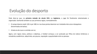 Evolução do desporto
Pode dizer-se que, na primeira metade do século XVII, na Inglaterra, o jogo foi finalmente sistematizado e
organizado. Ganhando também as suas primeiras regras, nomeadamente:
• O campo deveria medir 120 m por 180 m e nas duas pontas deveriam ser instalados dois arcos retangulares
denominados de balizas;
• A bola era de couro e enchida com ar;
Agora, com regras claras, práticas e objetivas, o futebol começou a ser praticado por filhos de nobres britânicos e
estudantes académicos, adquirindo, aos poucos, reputação e popularidade entre as pessoas.
 
