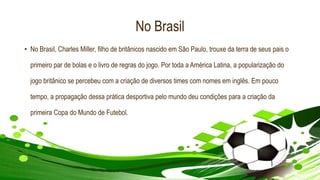 No Brasil
• No Brasil, Charles Miller, filho de britânicos nascido em São Paulo, trouxe da terra de seus pais o
primeiro par de bolas e o livro de regras do jogo. Por toda a América Latina, a popularização do
jogo britânico se percebeu com a criação de diversos times com nomes em inglês. Em pouco
tempo, a propagação dessa prática desportiva pelo mundo deu condições para a criação da
primeira Copa do Mundo de Futebol.
 