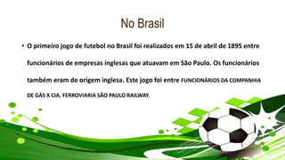No Brasil
• O primeiro jogo de futebol no Brasil foi realizados em 15 de abril de 1895 entre
funcionários de empresas inglesas que atuavam em São Paulo. Os funcionários
também eram de origem inglesa. Este jogo foi entre FUNCIONÁRIOS DA COMPANHIA
DE GÁS X CIA. FERROVIARIA SÃO PAULO RAILWAY.
 
