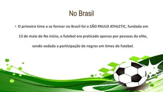 No Brasil
• O primeiro time a se formar no Brasil foi o SÃO PAULO ATHLETIC, fundado em
13 de maio de No início, o futebol era praticado apenas por pessoas da elite,
sendo vedada a participação de negros em times de futebol.
 