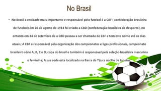 No Brasil
• No Brasil a entidade mais importante e responsável pelo futebol é a CBF ( confederação brasileira
de futebol).Em 20 de agosto de 1914 foi criado a CBD (confederação brasileira de desporto), no
entanto em 24 de setembro de a CBD passou a ser chamada de CBF e tem este nome até os dias
atuais; A CBF é responsável pela organização dos campeonatos e ligas profissionais, campeonato
brasileiro série A, B, C e D, copa do brasil e também é responsável pela seleção brasileira masculina
e feminina; A sua sede esta localizada na Barra da Tijuca no Rio de Janeiro.
 