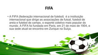 FIFA
• A FIFA (federação internacional de futebol) é a instituição
internacional que dirige as associações de futsal, futebol de
areia e futebol de campo, o esporte coletivo mais popular do
mundo. A FIFA foi fundada em Paris, em 21 de maio de 1904, e
sua sede atual se encontra em Zurique na Suíça.
 