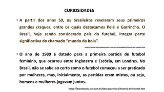 • A partir dos anos 50, os brasileiros revelaram seus primeiros
grandes craques, entre os quais destacamos Pelé e Garrincha. O
Brasil, hoje sendo considerado país do futebol, integra parte
significativa do chamado “mundo da bola”.
https://www.historiadomundo.com.br/curiosidades/historia-do-futebol.htm
• O ano de 1989 é datado para a primeira partida de futebol
feminino, que ocorreu entre Inglaterra e Escócia, em Londres. No
Brasil, não se sabe ao certo como o futebol começou a ser praticado
por mulheres, mas, inicialmente, as partidas eram mistas, ou seja,
homens e mulheres jogavam juntos.
https://brasilescola.uol.com.br/educacao-fisica/historia-do-futebol.htm
CURIOSIDADES
 