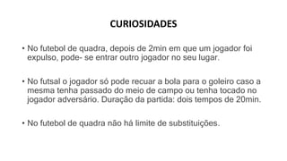 CURIOSIDADES
• No futebol de quadra, depois de 2min em que um jogador foi
expulso, pode- se entrar outro jogador no seu lugar.
• No futsal o jogador só pode recuar a bola para o goleiro caso a
mesma tenha passado do meio de campo ou tenha tocado no
jogador adversário. Duração da partida: dois tempos de 20min.
• No futebol de quadra não há limite de substituições.
 