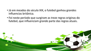 • Já em meados do século XIX, o futebol ganhou grandes
influencias britânica.
• Foi neste período que surgiram as treze regras originas do
futebol, que influenciam grande parte das regras atuais.
 