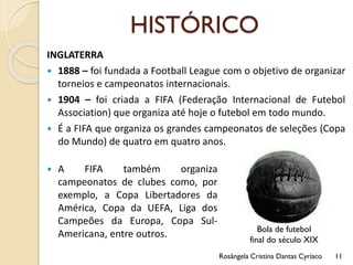 HISTÓRICO
INGLATERRA
 1888 – foi fundada a Football League com o objetivo de organizar
torneios e campeonatos internacionais.
 1904 – foi criada a FIFA (Federação Internacional de Futebol
Association) que organiza até hoje o futebol em todo mundo.
 É a FIFA que organiza os grandes campeonatos de seleções (Copa
do Mundo) de quatro em quatro anos.
Rosângela Cristina Dantas Cyríaco 11
 A FIFA também organiza
campeonatos de clubes como, por
exemplo, a Copa Libertadores da
América, Copa da UEFA, Liga dos
Campeões da Europa, Copa Sul-
Americana, entre outros. Bola de futebol
final do século XIX
 