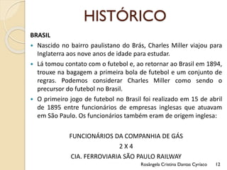 HISTÓRICO
BRASIL
 Nascido no bairro paulistano do Brás, Charles Miller viajou para
Inglaterra aos nove anos de idade para estudar.
 Lá tomou contato com o futebol e, ao retornar ao Brasil em 1894,
trouxe na bagagem a primeira bola de futebol e um conjunto de
regras. Podemos considerar Charles Miller como sendo o
precursor do futebol no Brasil.
 O primeiro jogo de futebol no Brasil foi realizado em 15 de abril
de 1895 entre funcionários de empresas inglesas que atuavam
em São Paulo. Os funcionários também eram de origem inglesa:
FUNCIONÁRIOS DA COMPANHIA DE GÁS
2 X 4
CIA. FERROVIARIA SÃO PAULO RAILWAY
Rosângela Cristina Dantas Cyríaco 12
 