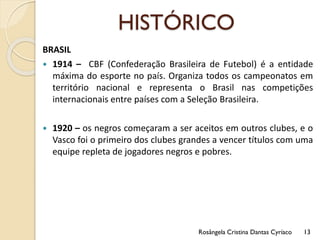 HISTÓRICO
BRASIL
 1914 – CBF (Confederação Brasileira de Futebol) é a entidade
máxima do esporte no país. Organiza todos os campeonatos em
território nacional e representa o Brasil nas competições
internacionais entre países com a Seleção Brasileira.
 1920 – os negros começaram a ser aceitos em outros clubes, e o
Vasco foi o primeiro dos clubes grandes a vencer títulos com uma
equipe repleta de jogadores negros e pobres.
Rosângela Cristina Dantas Cyríaco 13
 