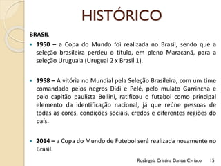HISTÓRICO
BRASIL
 1950 – a Copa do Mundo foi realizada no Brasil, sendo que a
seleção brasileira perdeu o título, em pleno Maracanã, para a
seleção Uruguaia (Uruguai 2 x Brasil 1).
 1958 – A vitória no Mundial pela Seleção Brasileira, com um time
comandado pelos negros Didi e Pelé, pelo mulato Garrincha e
pelo capitão paulista Bellini, ratificou o futebol como principal
elemento da identificação nacional, já que reúne pessoas de
todas as cores, condições sociais, credos e diferentes regiões do
país.
 2014 – a Copa do Mundo de Futebol será realizada novamente no
Brasil.
Rosângela Cristina Dantas Cyríaco 15
 