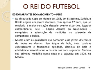O REI DO FUTEBOL
EDSON ARANTES DO NASCIMENTO – PELÉ
 Na disputa da Copa do Mundo de 1958, em Estocolmo, Suécia, o
Brasil lançava um jovem atacante, com apenas 17 anos, que se
revelaria a maior sensação daquele evento esportivo. Jogador
extraordinário, Pelé – Edison Arantes do Nascimento –
conquistou a admiração de multidões no país-sede da
competição, a Suécia.
 Muitas eram as qualidades que tornaram esse jovem diferentes
de todos os demais. Seu toque de bola, suas corridas
espetaculares e fenomenal agilidade, domínio de bola e
criatividade assombraram o mundo nos anos seguintes. Ganhou
sua primeira medalha nessa copa e a segunda em 1970, no
México.
Rosângela Cristina Dantas Cyríaco 16
 