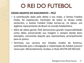 O REI DO FUTEBOL
EDSON ARANTES DO NASCIMENTO – PELÉ
 A contribuição dada pelo atleta a seu clube, o Santos Futebol
Clube, foi espetacular. Ganhador de todos os títulos então
existentes, a Santos Futebol Clube tornou-se, na época, um
legítimo representante do Brasil no mundo futebolístico.
 Além de atleta genial, Pelé demonstrou grande responsabilidade
como ídolo, preservando sua imagem e sempre dando bons
exemplos, consciente daquilo que representava, principalmente
para os jovens.
 Terminou sua carreira nos Estados Unidos da América,
contribuindo para a divulgação e implantação do futebol (soccer)
nesse país. Merecidamente recebeu o título ATLETA DO SÉCULO.
Rosângela Cristina Dantas Cyríaco 17
 