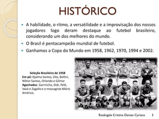 HISTÓRICO
 A habilidade, o ritmo, a versatilidade e a improvisação dos nossos
jogadores logo deram destaque ao futebol brasileiro,
considerando um dos melhores do mundo.
 O Brasil é pentacampeão mundial de futebol.
 Ganhamos a Copa do Mundo em 1958, 1962, 1970, 1994 e 2002.
Seleção Brasileira de 1958
Em pé: Djalma Santos, Zito, Bellini,
Nílton Santos, Orlando e Gilmar
Agachados: Garrincha, Didi, Pelé,
Vavá e Zagallo e o massagista Mário
Américo.
Rosângela Cristina Dantas Cyríaco 3
 
