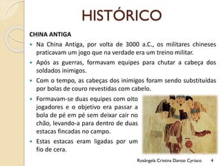 HISTÓRICO
CHINA ANTIGA
 Na China Antiga, por volta de 3000 a.C., os militares chineses
praticavam um jogo que na verdade era um treino militar.
 Após as guerras, formavam equipes para chutar a cabeça dos
soldados inimigos.
 Com o tempo, as cabeças dos inimigos foram sendo substituídas
por bolas de couro revestidas com cabelo.
Rosângela Cristina Dantas Cyríaco 4
 Formavam-se duas equipes com oito
jogadores e o objetivo era passar a
bola de pé em pé sem deixar cair no
chão, levando-a para dentro de duas
estacas fincadas no campo.
 Estas estacas eram ligadas por um
fio de cera.
 