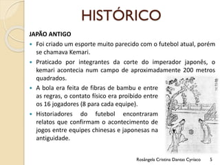 HISTÓRICO
JAPÃO ANTIGO
 Foi criado um esporte muito parecido com o futebol atual, porém
se chamava Kemari.
 Praticado por integrantes da corte do imperador japonês, o
kemari acontecia num campo de aproximadamente 200 metros
quadrados.
Rosângela Cristina Dantas Cyríaco 5
 A bola era feita de fibras de bambu e entre
as regras, o contato físico era proibido entre
os 16 jogadores (8 para cada equipe).
 Historiadores do futebol encontraram
relatos que confirmam o acontecimento de
jogos entre equipes chinesas e japonesas na
antiguidade.
 