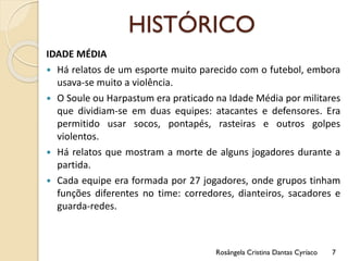 HISTÓRICO
IDADE MÉDIA
 Há relatos de um esporte muito parecido com o futebol, embora
usava-se muito a violência.
 O Soule ou Harpastum era praticado na Idade Média por militares
que dividiam-se em duas equipes: atacantes e defensores. Era
permitido usar socos, pontapés, rasteiras e outros golpes
violentos.
 Há relatos que mostram a morte de alguns jogadores durante a
partida.
 Cada equipe era formada por 27 jogadores, onde grupos tinham
funções diferentes no time: corredores, dianteiros, sacadores e
guarda-redes.
Rosângela Cristina Dantas Cyríaco 7
 