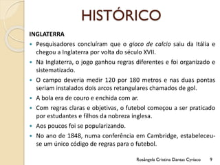 HISTÓRICO
INGLATERRA
 Pesquisadores concluíram que o gioco de calcio saiu da Itália e
chegou a Inglaterra por volta do século XVII.
 Na Inglaterra, o jogo ganhou regras diferentes e foi organizado e
sistematizado.
 O campo deveria medir 120 por 180 metros e nas duas pontas
seriam instalados dois arcos retangulares chamados de gol.
 A bola era de couro e enchida com ar.
 Com regras claras e objetivas, o futebol começou a ser praticado
por estudantes e filhos da nobreza inglesa.
 Aos poucos foi se popularizando.
 No ano de 1848, numa conferência em Cambridge, estabeleceu-
se um único código de regras para o futebol.
Rosângela Cristina Dantas Cyríaco 9
 
